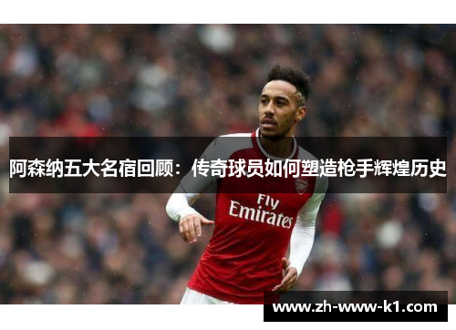 阿森纳五大名宿回顾：传奇球员如何塑造枪手辉煌历史