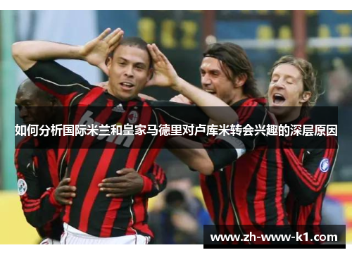 如何分析国际米兰和皇家马德里对卢库米转会兴趣的深层原因