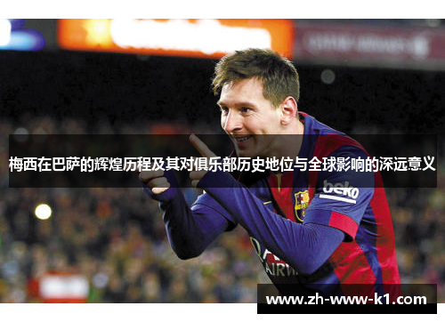 梅西在巴萨的辉煌历程及其对俱乐部历史地位与全球影响的深远意义