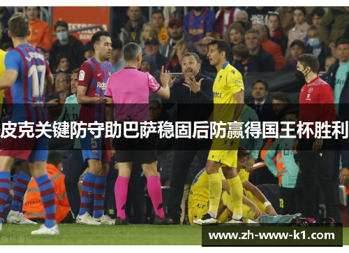 皮克关键防守助巴萨稳固后防赢得国王杯胜利