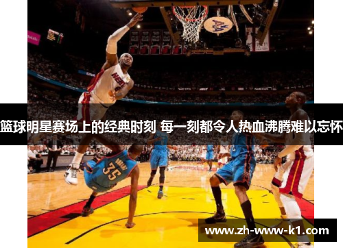 篮球明星赛场上的经典时刻 每一刻都令人热血沸腾难以忘怀
