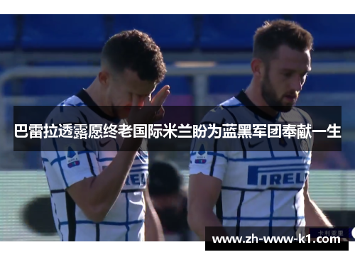 巴雷拉透露愿终老国际米兰盼为蓝黑军团奉献一生