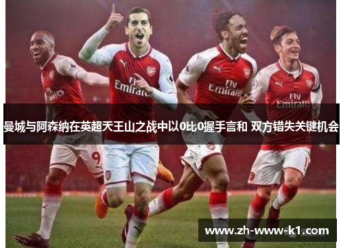曼城与阿森纳在英超天王山之战中以0比0握手言和 双方错失关键机会