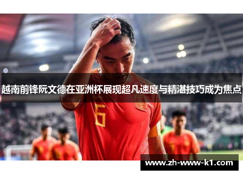越南前锋阮文德在亚洲杯展现超凡速度与精湛技巧成为焦点